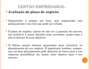 GESTÃO EMPRESARIAL


Avaliação do plano de negócio:



Empreender é sempre um risco, mas empreender sem
planejamento é um risco que pode ser evitado.



O plano de negócio, apesar de não ser a garantia de sucesso,
irá auxiliá-lo a tomar decisões mais acertadas, assim como a
não se desviar de seus objetivos. 



O Sebrae possui técnicos preparados para orientá-lo no
planejamento do seu negócio. É importante lembrar, sempre,
que um bom planejamento pode diminuir os riscos para a sua
empresa, possibilitan- do, assim, mais chances para o seu
sucesso.

 