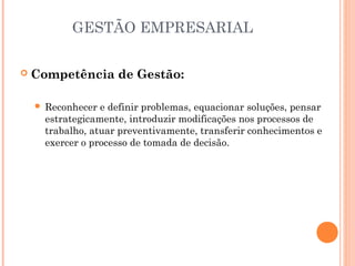 GESTÃO EMPRESARIAL


Competência de Gestão:


Reconhecer e definir problemas, equacionar soluções, pensar
estrategicamente, introduzir modificações nos processos de
trabalho, atuar preventivamente, transferir conhecimentos e
exercer o processo de tomada de decisão.

 
