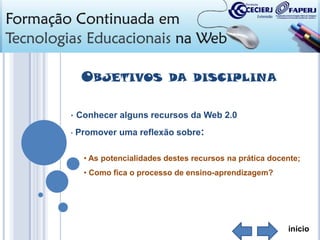 OBJETIVOS

DA DISCIPLINA

• Conhecer alguns recursos da Web 2.0
•

Promover uma reflexão sobre:
• As potencialidades destes recursos na prática docente;
• Como fica o processo de ensino-aprendizagem?

início

 