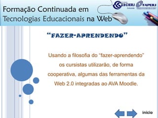 “FAZER-APRENDENDO”
Usando a filosofia do “fazer-aprendendo”
os cursistas utilizarão, de forma
cooperativa, algumas das ferramentas da
Web 2.0 integradas ao AVA Moodle.

início

 
