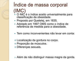 Índice de massa corporal
(IMC)
O IMC é o índice aceito universalmente para
classificação da obesidade.
 Proposto por Quetelej, em 1835.
 Adotado em 1997 OMS como o índice de
referência de medida para a obesidade.




Tem como inconvenientes não levar em conta:

 Localização da gordura no
 Proporção de músculos.
 Diferenças sexuais.



corpo.

Além de não distinguir massa magra da gorda.

 