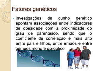 Fatores genéticos


Investigações de cunho genético
apontam associações entre indicadores
de obesidade com a proximidade do
grau de parentesco, sendo que o
coeficiente de correlação é mais alto
entre pais e filhos, entre irmãos e entre
gêmeos mono e dizigóticos.

 