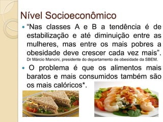 Nível Socioeconômico


“Nas classes A e B a tendência é de
estabilização e até diminuição entre as
mulheres, mas entre os mais pobres a
obesidade deve crescer cada vez mais”.
Dr Márcio Mancini, presidente do departamento de obesidade da SBEM.



O problema é que os alimentos mais
baratos e mais consumidos também são
os mais calóricos*.

 