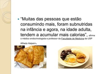 

“Muitas das pessoas que estão
consumindo mais, foram subnutridas
na infância e agora, na idade adulta,
tendem a acumular mais calorias”, afirma
o médico endocrinologista e professor da Faculdade de Medicina da USP

.

Alfredo Halpern

 