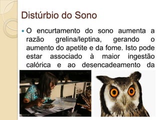 Distúrbio do Sono


O encurtamento do sono aumenta a
razão
grelina/leptina,
gerando
o
aumento do apetite e da fome. Isto pode
estar associado à maior ingestão
calórica e ao desencadeamento da
obesidade.

 
