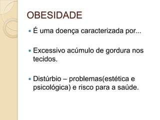 OBESIDADE


É uma doença caracterizada por...



Excessivo acúmulo de gordura nos
tecidos.



Distúrbio – problemas(estética e
psicológica) e risco para a saúde.

 