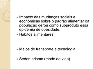 

Impacto das mudanças sociais e
econômicas sobre o padrão alimentar da
população gerou como subproduto essa
epidemia de obesidade.
Hábitos alimentares



Meios de transporte e tecnologia.



Sedentarismo (modo de vida).



 