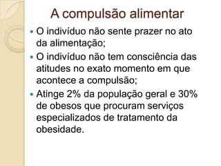 A compulsão alimentar
O indivíduo não sente prazer no ato
da alimentação;
 O indivíduo não tem consciência das
atitudes no exato momento em que
acontece a compulsão;
 Atinge 2% da população geral e 30%
de obesos que procuram serviços
especializados de tratamento da
obesidade.


 