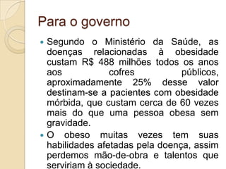 Para o governo
Segundo o Ministério da Saúde, as
doenças relacionadas à obesidade
custam R$ 488 milhões todos os anos
aos
cofres
públicos,
aproximadamente 25% desse valor
destinam-se a pacientes com obesidade
mórbida, que custam cerca de 60 vezes
mais do que uma pessoa obesa sem
gravidade.
 O obeso muitas vezes tem suas
habilidades afetadas pela doença, assim
perdemos mão-de-obra e talentos que
serviriam à sociedade.


 