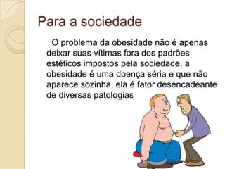 Para a sociedade
O problema da obesidade não é apenas
deixar suas vítimas fora dos padrões
estéticos impostos pela sociedade, a
obesidade é uma doença séria e que não
aparece sozinha, ela é fator desencadeante
de diversas patologias.

 