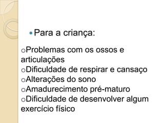  Para

a criança:

oProblemas com os ossos e
articulações
oDificuldade de respirar e cansaço
oAlterações do sono
oAmadurecimento pré-maturo
oDificuldade de desenvolver algum
exercício físico

 