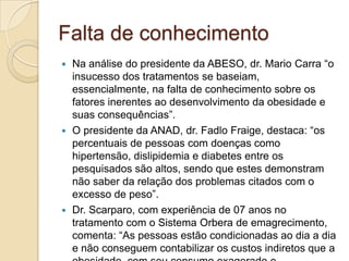 Falta de conhecimento
Na análise do presidente da ABESO, dr. Mario Carra “o
insucesso dos tratamentos se baseiam,
essencialmente, na falta de conhecimento sobre os
fatores inerentes ao desenvolvimento da obesidade e
suas consequências”.
 O presidente da ANAD, dr. Fadlo Fraige, destaca: “os
percentuais de pessoas com doenças como
hipertensão, dislipidemia e diabetes entre os
pesquisados são altos, sendo que estes demonstram
não saber da relação dos problemas citados com o
excesso de peso”.
 Dr. Scarparo, com experiência de 07 anos no
tratamento com o Sistema Orbera de emagrecimento,
comenta: “As pessoas estão condicionadas ao dia a dia
e não conseguem contabilizar os custos indiretos que a


 
