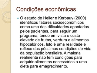 Condições econômicas


O estudo de Heller e Kerbauy (2000)
identificou fatores socioeconômicos
como uma das dificuldades apontadas
pelos pacientes, para seguir um
programa, tendo em vista o custo
elevado de frutas, verdura e alimentos
hipocalóricos. Isto é uma realidade e
reflexo das péssimas condições de vida
da população brasileira. A maioria
realmente não tem condições para
adquirir alimentos necessários a uma
dieta para emagrecimento.

 