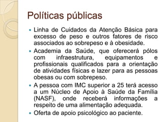 Políticas públicas
Linha de Cuidados da Atenção Básica para
excesso de peso e outros fatores de risco
associados ao sobrepeso e à obesidade.
 Academia da Saúde, que oferecerá pólos
com
infraestrutura,
equipamentos
e
profissionais qualificados para a orientação
de atividades físicas e lazer para as pessoas
obesas ou com sobrepeso.
 A pessoa com IMC superior a 25 terá acesso
a um Núcleo de Apoio à Saúde da Família
(NASF), onde receberá informações a
respeito de uma alimentação adequada.
 Oferta de apoio psicológico ao paciente.


 