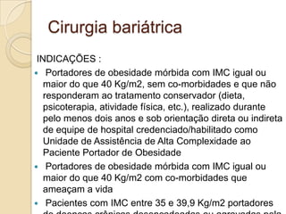 Cirurgia bariátrica
INDICAÇÕES :
 Portadores de obesidade mórbida com IMC igual ou
maior do que 40 Kg/m2, sem co-morbidades e que não
responderam ao tratamento conservador (dieta,
psicoterapia, atividade física, etc.), realizado durante
pelo menos dois anos e sob orientação direta ou indireta
de equipe de hospital credenciado/habilitado como
Unidade de Assistência de Alta Complexidade ao
Paciente Portador de Obesidade
 Portadores de obesidade mórbida com IMC igual ou
maior do que 40 Kg/m2 com co-morbidades que
ameaçam a vida
 Pacientes com IMC entre 35 e 39,9 Kg/m2 portadores

 
