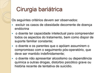 Cirurgia bariátrica
Os seguintes critérios devem ser observados:
 excluir os casos de obesidade decorrente de doença
endócrina
 o doente ter capacidade intelectual para compreender
todos os aspectos do tratamento, bem como dispor de
suporte familiar constante;
 o doente e os parentes que o apóiam assumirem o
compromisso com o seguimento pós-operatório, que
deve ser mantido indefinidamente;
 o doente não apresentar alcoolismo ou dependência
química a outras drogas, distúrbio psicótico grave ou
história recente de tentativa de suicídio.

 