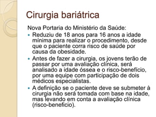 Cirurgia bariátrica
Nova Portaria do Ministério da Saúde:
 Reduziu de 18 anos para 16 anos a idade
mínima para realizar o procedimento, desde
que o paciente corra risco de saúde por
causa da obesidade.
 Antes de fazer a cirurgia, os jovens terão de
passar por uma avaliação clínica, será
analisado a idade óssea e o risco-benefício,
por uma equipe com participação de dois
médicos especialistas.
 A definição se o paciente deve se submeter à
cirurgia não será tomada com base na idade,
mas levando em conta a avaliação clínica
(risco-beneficio).

 