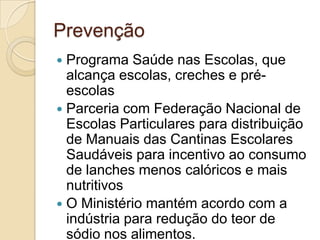 Prevenção
Programa Saúde nas Escolas, que
alcança escolas, creches e préescolas
 Parceria com Federação Nacional de
Escolas Particulares para distribuição
de Manuais das Cantinas Escolares
Saudáveis para incentivo ao consumo
de lanches menos calóricos e mais
nutritivos
 O Ministério mantém acordo com a
indústria para redução do teor de
sódio nos alimentos.


 