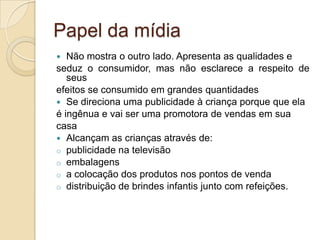 Papel da mídia
Não mostra o outro lado. Apresenta as qualidades e
seduz o consumidor, mas não esclarece a respeito de
seus
efeitos se consumido em grandes quantidades
 Se direciona uma publicidade à criança porque que ela
é ingênua e vai ser uma promotora de vendas em sua
casa
 Alcançam as crianças através de:
o publicidade na televisão
o embalagens
o a colocação dos produtos nos pontos de venda
o distribuição de brindes infantis junto com refeições.


 