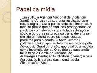 Papel da mídia
Em 2010, a Agência Nacional de Vigilância
Sanitária (Anvisa) baixou uma resolução com
novas regras para a publicidade de alimentos. A
medida previa que ao final das propagandas de
produtos com elevadas quantidades de açúcar,
sódio e gorduras saturada ou trans, deveria ser
emitido um alerta sobre os riscos desses
produtos para a saúde. O texto levantou
polêmica e foi suspenso três meses depois pela
Advocacia Geral da União, que avaliou a medida
como inconstitucional. O pedido de suspensão
foi feito pelo Conselho Nacional de
Autorregulamentação Publicitária (Conar) e pela
Associação Brasileira das Indústrias da
Alimentação (Abia).

 