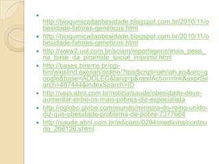 









http://bioqumicadaobesidade.blogspot.com.br/2010/11/o
besidade-fatores-geneticos.html
http://bioqumicadaobesidade.blogspot.com.br/2010/11/o
besidade-fatores-geneticos.html
http://www2.uol.com.br/sciam/reportagens/mais_peso_
na_base_da_piramide_social_imprimir.html
http://bases.bireme.br/cgibin/wxislind.exe/iah/online/?IsisScript=iah/iah.xis&src=g
oogle&base=ADOLEC&lang=p&nextAction=lnk&exprSe
arch=487444&indexSearch=ID
http://veja.abril.com.br/noticia/saude/obesidade-deveaumentar-entre-os-mais-pobres-diz-especialista
http://oglobo.globo.com/mundo/ministra-do-reino-unidodiz-que-obesidade-problema-de-pobre-7377664
http://saude.abril.com.br/edicoes/0294/medicina/conteu
do_266126.shtml

 