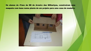 Os alunos do 4ºano da EB de Arneiro das Milhariças, construíram uma
maquete com base numa planta de um projeto para uma casa de madeira.