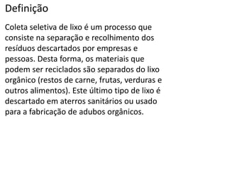 Definição
Coleta seletiva de lixo é um processo que
consiste na separação e recolhimento dos
resíduos descartados por empresas e
pessoas. Desta forma, os materiais que
podem ser reciclados são separados do lixo
orgânico (restos de carne, frutas, verduras e
outros alimentos). Este último tipo de lixo é
descartado em aterros sanitários ou usado
para a fabricação de adubos orgânicos.
 