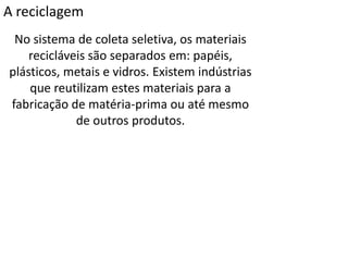 A reciclagem
No sistema de coleta seletiva, os materiais
recicláveis são separados em: papéis,
plásticos, metais e vidros. Existem indústrias
que reutilizam estes materiais para a
fabricação de matéria-prima ou até mesmo
de outros produtos.
 