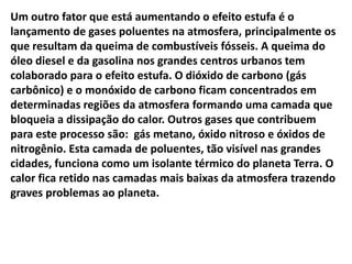 Um outro fator que está aumentando o efeito estufa é o
lançamento de gases poluentes na atmosfera, principalmente os
que resultam da queima de combustíveis fósseis. A queima do
óleo diesel e da gasolina nos grandes centros urbanos tem
colaborado para o efeito estufa. O dióxido de carbono (gás
carbônico) e o monóxido de carbono ficam concentrados em
determinadas regiões da atmosfera formando uma camada que
bloqueia a dissipação do calor. Outros gases que contribuem
para este processo são: gás metano, óxido nitroso e óxidos de
nitrogênio. Esta camada de poluentes, tão visível nas grandes
cidades, funciona como um isolante térmico do planeta Terra. O
calor fica retido nas camadas mais baixas da atmosfera trazendo
graves problemas ao planeta.
 