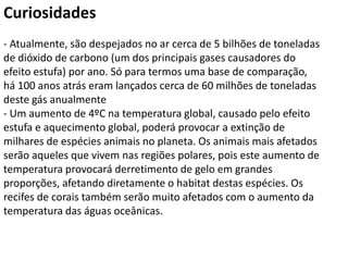Curiosidades
- Atualmente, são despejados no ar cerca de 5 bilhões de toneladas
de dióxido de carbono (um dos principais gases causadores do
efeito estufa) por ano. Só para termos uma base de comparação,
há 100 anos atrás eram lançados cerca de 60 milhões de toneladas
deste gás anualmente
- Um aumento de 4ºC na temperatura global, causado pelo efeito
estufa e aquecimento global, poderá provocar a extinção de
milhares de espécies animais no planeta. Os animais mais afetados
serão aqueles que vivem nas regiões polares, pois este aumento de
temperatura provocará derretimento de gelo em grandes
proporções, afetando diretamente o habitat destas espécies. Os
recifes de corais também serão muito afetados com o aumento da
temperatura das águas oceânicas.
 