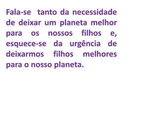 Fala-se tanto da necessidade
de deixar um planeta melhor
para os nossos filhos e,
esquece-se da urgência de
deixarmos filhos melhores
para o nosso planeta.
 