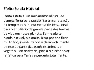 Efeito Estufa Natural
Efeito Estufa é um mecanismo natural do
planeta Terra para possibilitar a manutenção
da temperatura numa média de 15ºC, ideal
para o equilíbrio de grande parte das formas
de vida em nosso planeta. Sem o efeito
estufa natural, o planeta Terra poderia ficar
muito frio, inviabilizando o desenvolvimento
de grande parte das espécies animais e
vegetais. Isso ocorreria, pois a radiação solar
refletida pela Terra se perderia totalmente.
 