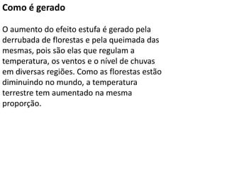Como é gerado
O aumento do efeito estufa é gerado pela
derrubada de florestas e pela queimada das
mesmas, pois são elas que regulam a
temperatura, os ventos e o nível de chuvas
em diversas regiões. Como as florestas estão
diminuindo no mundo, a temperatura
terrestre tem aumentado na mesma
proporção.
 