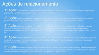 Ações de relacionamento
1° Ação: Feira Alimentar: evento envolvendo nutricionista da área infantil. A programação envolveria degustações,
palestras de como alimentar bem a criança e troca de experiências.
2° Ação:Concurso de receitas: A proposta é atrair blogueiros da área de receitas para participarem do concurso,
podendo concorrer a uma visita técnica na fabrica da Nestlé e ganhar produtos por um período de 3 meses.
3° Ação:Grupo no Facebook: Esse grupo teria a participação de pessoas envolvidas com malhação e nutrição
esportiva. A idéia é a troca de dicas de malhação e o cuidado com o corpo. E integrantes do grupo divulgariam os
resultados dessa malhação, dando mais ânimo a todos os participantes. A Nestlé entra como patrocinadora da linha Light e
Fit.
4° Ação:Workshop Nestlé com visitação à fábrica: Ação envolvendo os influenciadores num workshop com técnicos
da Nestlé encerrando o evento com visitação às dependências da fábrica. O objetivo da ação é envolver o influenciador
desde o processo de produção.
5° Ação:Projeto Verão: entre em forma! Pela sua página oficial e parceria com influenciadores, a Nestlé selecionará
10 consumidores acima do peso que se cadastrarem na campanha. Como incentivo, durante um mês fornecerá os produtos
e acompanhará os participantes. Quem perder mais peso ganhará 30 dias num spa.
1° Ação: Feira Alimentar: evento envolvendo nutricionista da área infantil. A programação envolveria degustações,
palestras de como alimentar bem a criança e troca de experiências.
2° Ação:Concurso de receitas: A proposta é atrair blogueiros da área de receitas para participarem do concurso,
podendo concorrer a uma visita técnica na fabrica da Nestlé e ganhar produtos por um período de 3 meses.
3° Ação:Grupo no Facebook: Esse grupo teria a participação de pessoas envolvidas com malhação e nutrição
esportiva. A idéia é a troca de dicas de malhação e o cuidado com o corpo. E integrantes do grupo divulgariam os
resultados dessa malhação, dando mais ânimo a todos os participantes. A Nestlé entra como patrocinadora da linha Light e
Fit.
4° Ação:Workshop Nestlé com visitação à fábrica: Ação envolvendo os influenciadores num workshop com técnicos
da Nestlé encerrando o evento com visitação às dependências da fábrica. O objetivo da ação é envolver o influenciador
desde o processo de produção.
5° Ação:Projeto Verão: entre em forma! Pela sua página oficial e parceria com influenciadores, a Nestlé selecionará
10 consumidores acima do peso que se cadastrarem na campanha. Como incentivo, durante um mês fornecerá os produtos
e acompanhará os participantes. Quem perder mais peso ganhará 30 dias num spa.
 