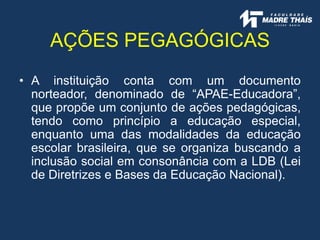 • A instituição conta com um documento
norteador, denominado de “APAE-Educadora”,
que propõe um conjunto de ações pedagógicas,
tendo como princípio a educação especial,
enquanto uma das modalidades da educação
escolar brasileira, que se organiza buscando a
inclusão social em consonância com a LDB (Lei
de Diretrizes e Bases da Educação Nacional).
AÇÕES PEGAGÓGICAS
 