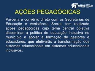 Parceria e convênio direto com as Secretarias de
Educação e Assistência Social, tem realizado
ações pedagógicas cujo tema central objetiva
disseminar a política de educação inclusiva no
município e apoiar a formação de gestores e
educadores, que efetivarão a transformação dos
sistemas educacionais em sistemas educacionais
inclusivos,
AÇÕES PEGAGÓGICAS
 