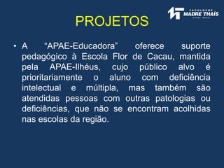 • A “APAE-Educadora” oferece suporte
pedagógico à Escola Flor de Cacau, mantida
pela APAE-Ilhéus, cujo público alvo é
prioritariamente o aluno com deficiência
intelectual e múltipla, mas também são
atendidas pessoas com outras patologias ou
deficiências, que não se encontram acolhidas
nas escolas da região.
PROJETOS
 