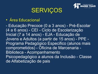 • Área Educacional
- Educação Precoce (0 a 3 anos) - Pré-Escolar
(4 a 6 anos) - CEI - Ciclo de Escolarização
Inicial (7 a 14 anos) - EJA - Educação de
Jovens e Adultos (a partir de 15 anos) - PPE -
Programa Pedagógico Especifico (alunos mais
comprometidos) - Oficina de Marcenaria -
Biblioteca - Acompanhamento
Psicopedagógico a alunos da Inclusão - Classe
de Alfabetização de pais
SERVIÇOS
 