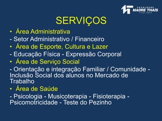 SERVIÇOS
• Área Administrativa
- Setor Administrativo / Financeiro
• Área de Esporte, Cultura e Lazer
- Educação Física - Expressão Corporal
• Área de Serviço Social
- Orientação e integração Familiar / Comunidade -
Inclusão Social dos alunos no Mercado de
Trabalho
• Área de Saúde
- Psicologia - Musicoterapia - Fisioterapia -
Psicomotricidade - Teste do Pezinho
 