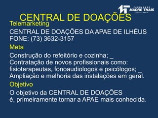 CENTRAL DE DOAÇÕES
Telemarketing
CENTRAL DE DOAÇÕES DA APAE DE ILHÉUS
FONE: (73) 3632-3157
Meta
Construção do refeitório e cozinha; _
Contratação de novos profissionais como:
fisioterapeutas, fonoaudiologos e psicólogos; _
Ampliação e melhoria das instalações em geral.
Objetivo
O objetivo da CENTRAL DE DOAÇÕES
é, primeiramente tornar a APAE mais conhecida.
 