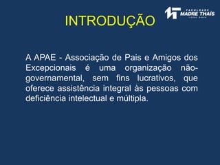 INTRODUÇÃO
A APAE - Associação de Pais e Amigos dos
Excepcionais é uma organização não-
governamental, sem fins lucrativos, que
oferece assistência integral às pessoas com
deficiência intelectual e múltipla.
 