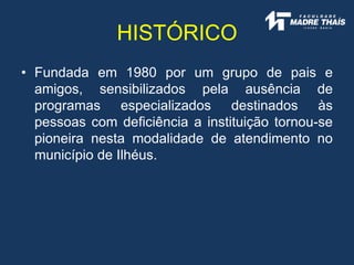 HISTÓRICO
• Fundada em 1980 por um grupo de pais e
amigos, sensibilizados pela ausência de
programas especializados destinados às
pessoas com deficiência a instituição tornou-se
pioneira nesta modalidade de atendimento no
município de Ilhéus.
 