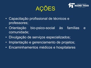 • Capacitação profissional de técnicos e
professores;
• Orientação bio-psico-social às famílias e
comunidade;
• Divulgação de serviços especializados;
• Implantação e gerenciamento de projetos;
• Encaminhamentos médicos e hospitalares
AÇÕES
 