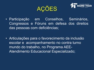 • Participação em Conselhos, Seminários,
Congressos e Fóruns em defesa dos direitos
das pessoas com deficiências;
• Articulações para o favorecimento da inclusão
escolar e acompanhamento no contra turno
mundo do trabalho, no Programa AEE-
Atendimento Educacional Especializado;
AÇÕES
 