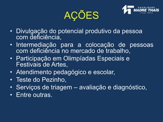 • Divulgação do potencial produtivo da pessoa
com deficiência,
• Intermediação para a colocação de pessoas
com deficiência no mercado de trabalho,
• Participação em Olimpíadas Especiais e
Festivais de Artes,
• Atendimento pedagógico e escolar,
• Teste do Pezinho,
• Serviços de triagem – avaliação e diagnóstico,
• Entre outras.
AÇÕES
 
