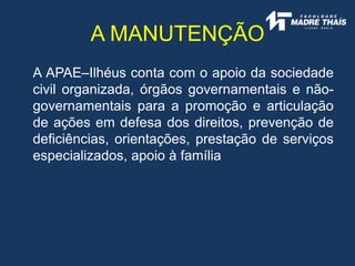 A APAE–Ilhéus conta com o apoio da sociedade
civil organizada, órgãos governamentais e não-
governamentais para a promoção e articulação
de ações em defesa dos direitos, prevenção de
deficiências, orientações, prestação de serviços
especializados, apoio à família
A MANUTENÇÃO
 