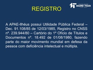 A APAE-Ilhéus possui Utilidade Pública Federal –
Dec. 91.108/85 de 12/03/1985, Registro no CNSS
nº. 239.944/80 – Cartório do 1º Ofício de Títulos e
Documentos nº. 18.492 de 01/08/1980, fazendo
parte do maior movimento mundial em defesa da
pessoa com deficiência intelectual e múltipla.
REGISTRO
 