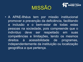 • A APAE-Ilhéus tem por missão institucional
promover a prevenção da deficiência, facilitando
a inclusão e o bem-estar de todas estas
pessoas na sociedade, pois compreende que o
indivíduo deve ser respeitado em suas
competências e limitações, tendo os mesmos
direitos à acessibilidade de programas,
independentemente da instituição ou localização
geográfica a que pertença.
MISSÃO
 
