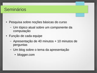 Seminários
● Pesquisa sobre noções básicas do curso
– Um tópico atual sobre um componente da
computação
● Função de cada equipe
– Apresentação de 40 minutos + 10 minutos de
perguntas
– Um blog sobre o tema da apresentação
● blogger.com
 