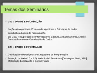 Temas dos Seminários
● GT3 :: DADOS E INFORMAÇÃO
● Noções de Algoritmos, Projetos de algoritmos e Estruturas de dados
● Introdução à Lógica de Programação
● Big Data: Recuperação de Informação via Captura, Armazenamento, Análise,
Compartilhamento e Visualização de Dados
● GT4 :: DADOS E INFORMAÇÃO
● Codificação e Paradigmas de Linguagens de Programação
● Evolução da Web (1.0 a 4.0): Web Social, Semântica [Ontologias, OWL, XML],
Mobilidade, Localização e Conectividade
 